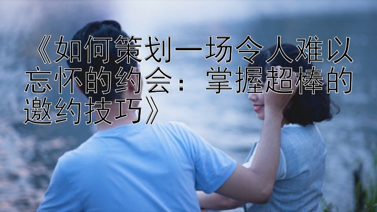 《如何策划一场令人难以忘怀的约会：掌握超棒的邀约技巧》