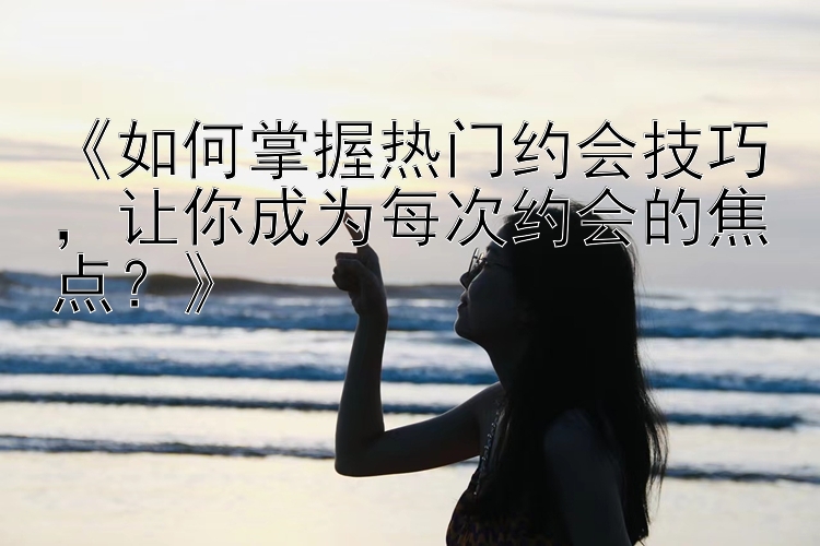 《如何掌握热门约会技巧，让你成为每次约会的焦点？》