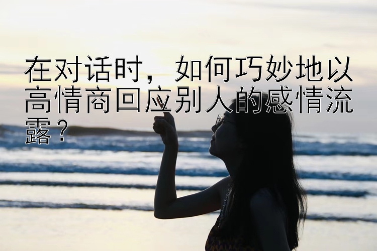 在对话时，如何巧妙地以高情商回应别人的感情流露？