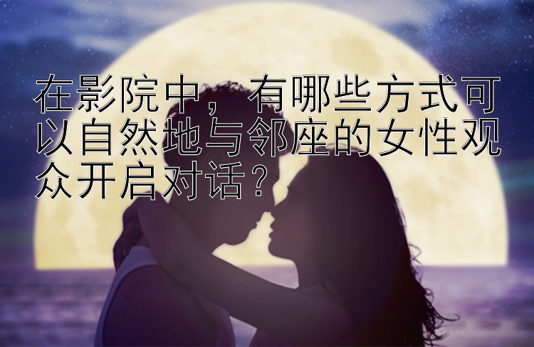 在影院中，有哪些方式可以自然地与邻座的女性观众开启对话？