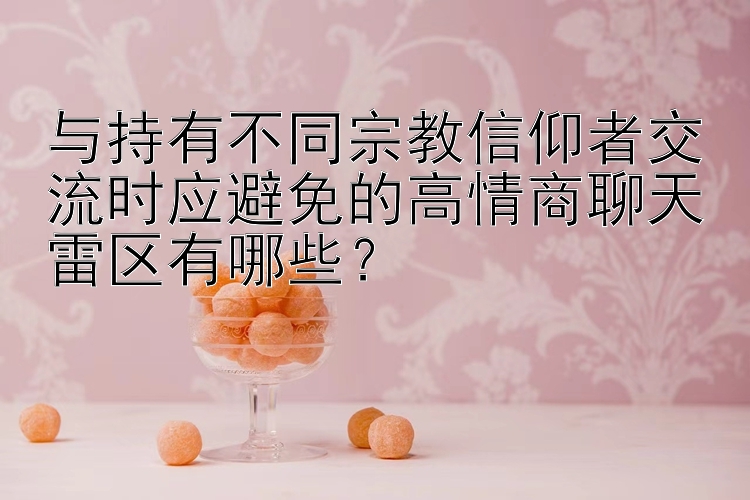 与持有不同宗教信仰者交流时应避免的高情商聊天雷区有哪些？