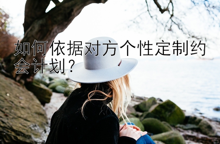 如何依据对方个性定制约会计划？