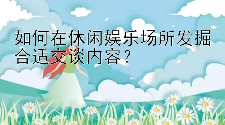 如何在休闲娱乐场所发掘合适交谈内容？