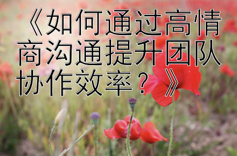 《如何通过高情商沟通提升团队协作效率？》