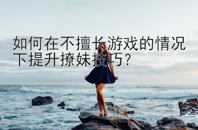 如何在不擅长游戏的情况下提升撩妹技巧？