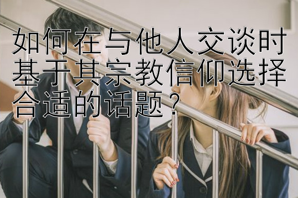 如何在与他人交谈时基于其宗教信仰选择合适的话题？