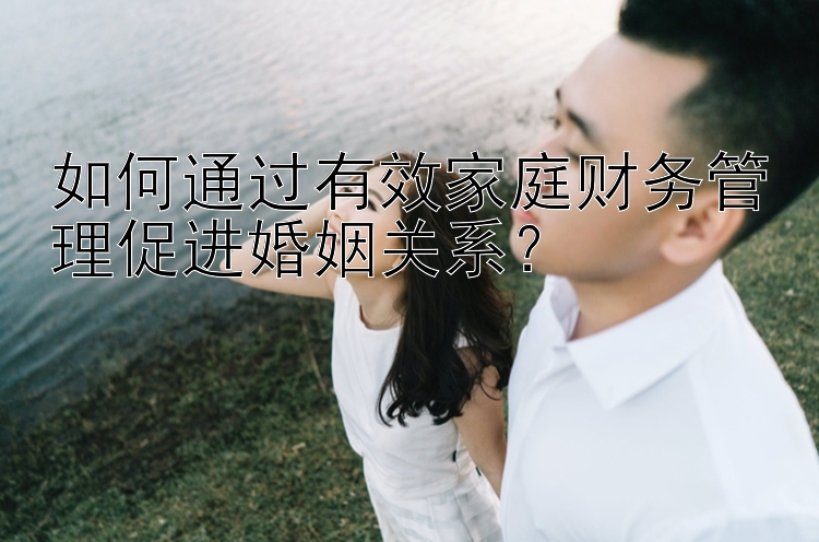 如何通过有效家庭财务管理促进婚姻关系？