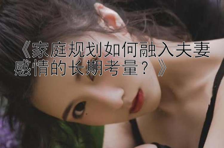 《家庭规划如何融入夫妻感情的长期考量？》