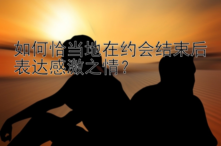 如何恰当地在约会结束后表达感激之情？