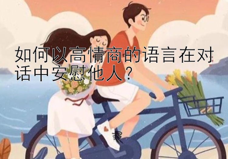 如何以高情商的语言在对话中安慰他人？