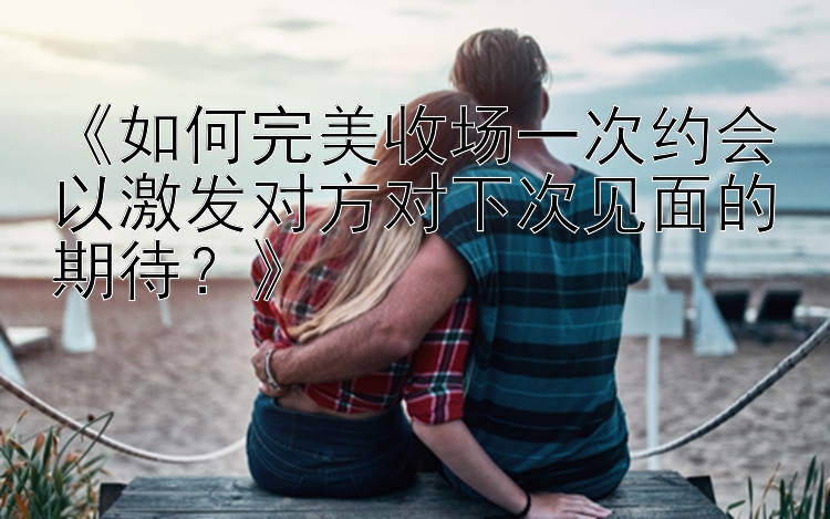 《如何完美收场一次约会以激发对方对下次见面的期待？》