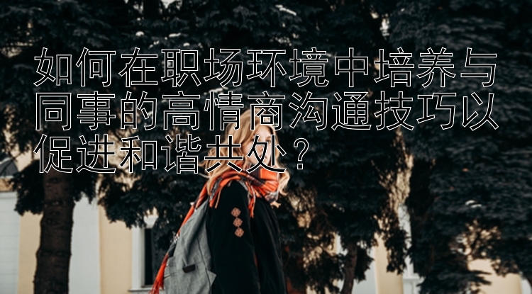 如何在职场环境中培养与同事的高情商沟通技巧以促进和谐共处？