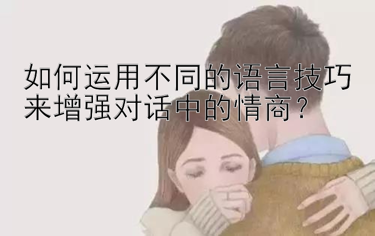 如何运用不同的语言技巧来增强对话中的情商？