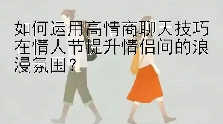 如何运用高情商聊天技巧在情人节提升情侣间的浪漫氛围？