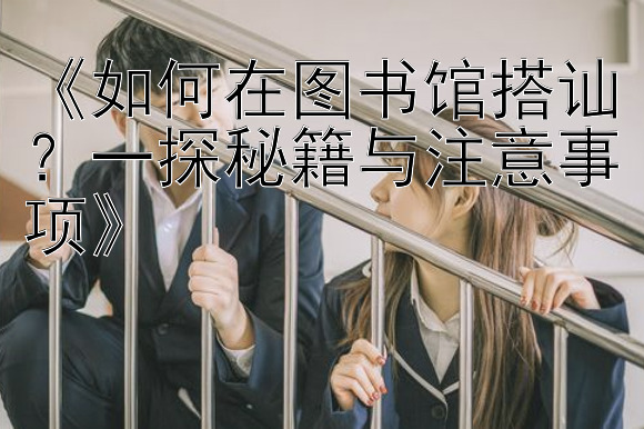 《如何在图书馆搭讪？一探秘籍与注意事项》