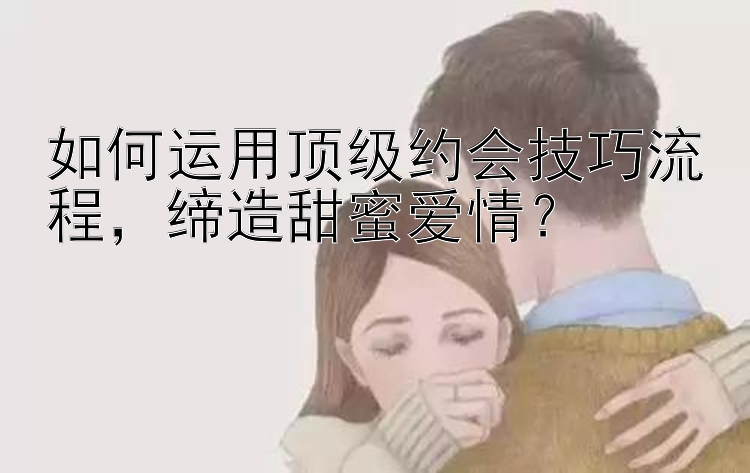 如何运用顶级约会技巧流程，缔造甜蜜爱情？