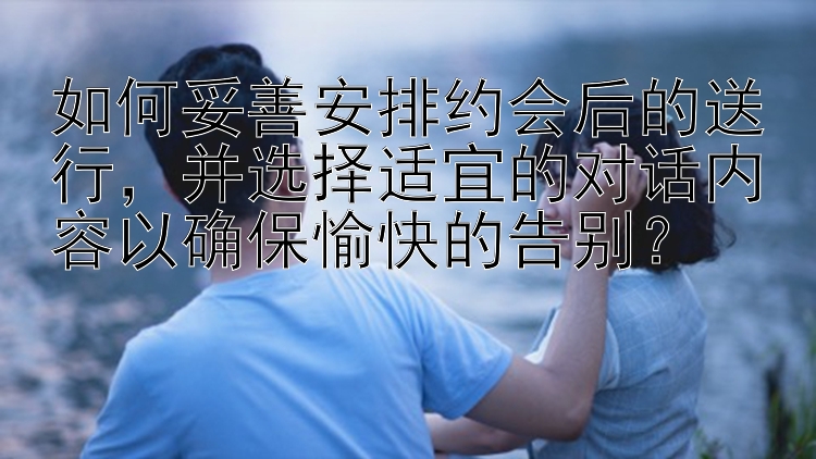 如何妥善安排约会后的送行，并选择适宜的对话内容以确保愉快的告别？