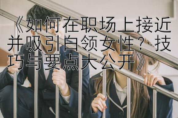 《如何在职场上接近并吸引白领女性？技巧与要点大公开》