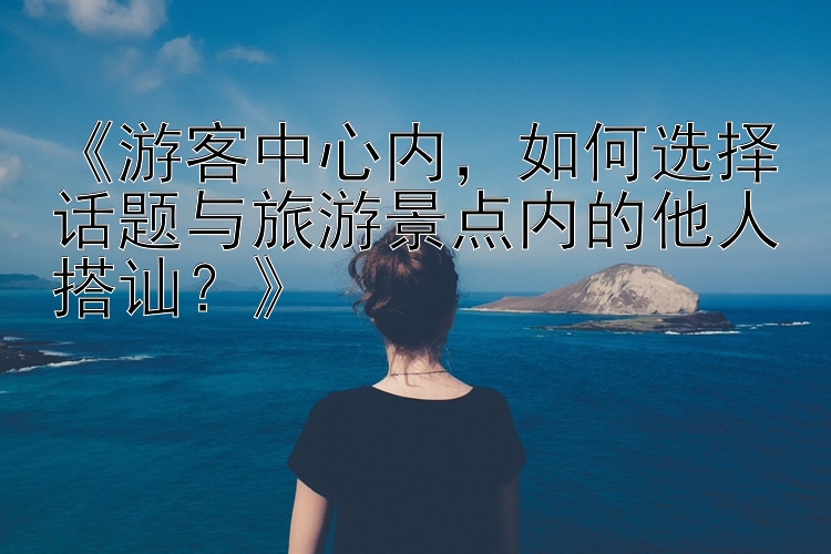 《游客中心内，如何选择话题与旅游景点内的他人搭讪？》