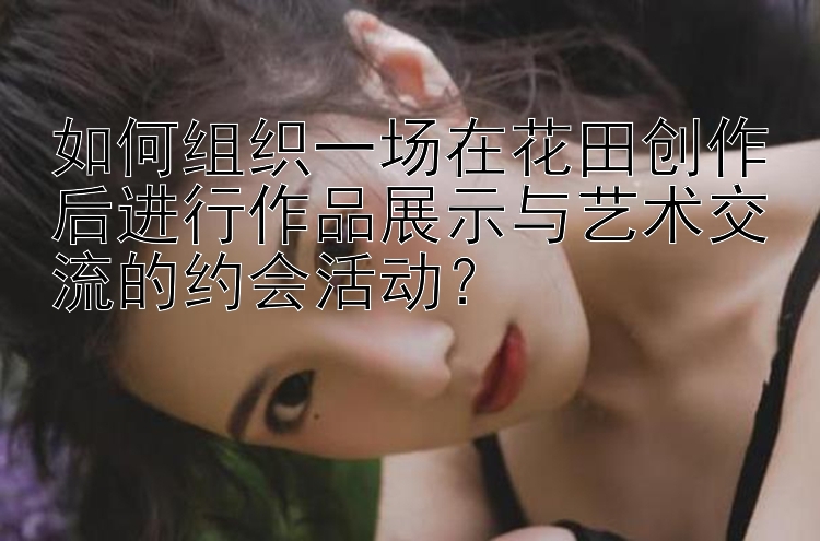 如何组织一场在花田创作后进行作品展示与艺术交流的约会活动？