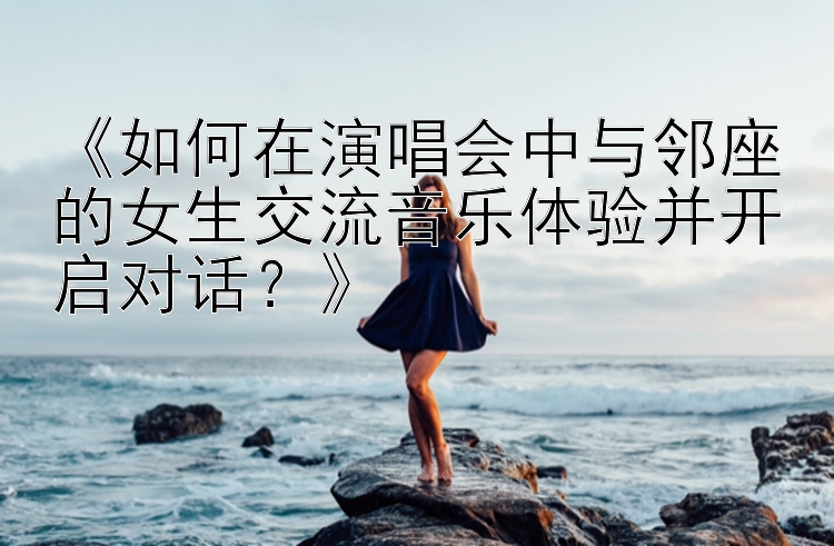 《如何在演唱会中与邻座的女生交流音乐体验并开启对话？》