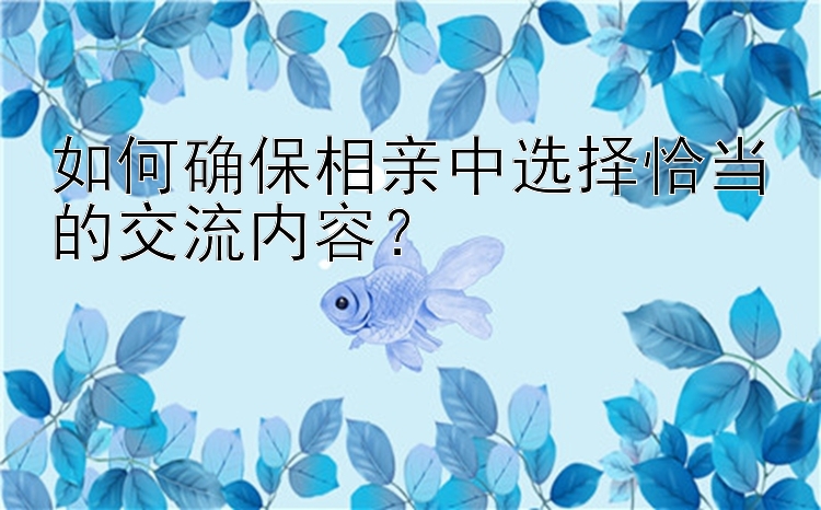 如何确保相亲中选择恰当的交流内容？