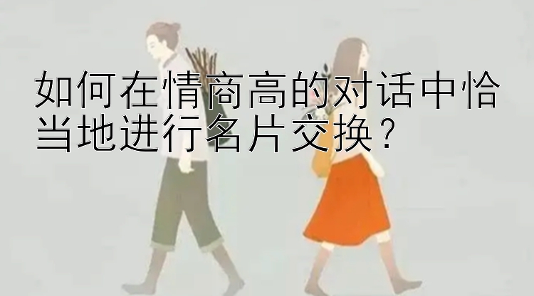 如何在情商高的对话中恰当地进行名片交换？