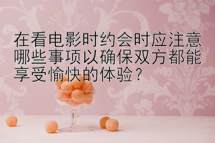 在看电影时约会时应注意哪些事项以确保双方都能享受愉快的体验？