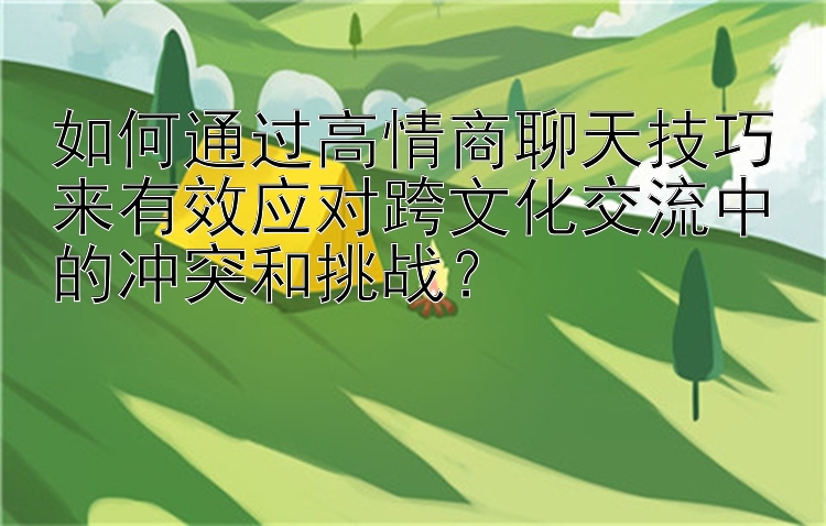 如何通过高情商聊天技巧来有效应对跨文化交流中的冲突和挑战？