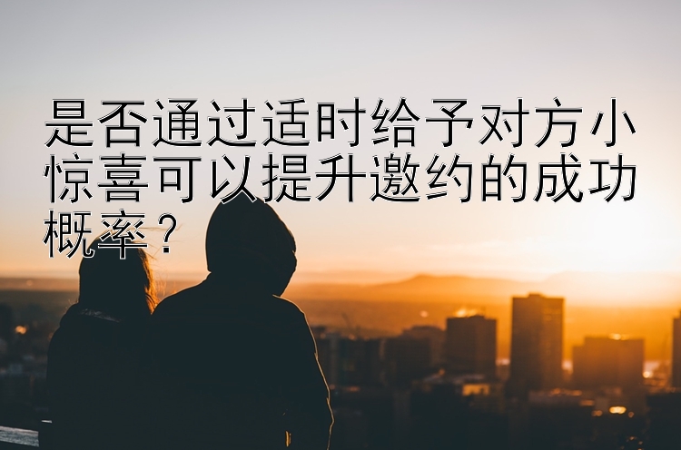 是否通过适时给予对方小惊喜可以提升邀约的成功概率？