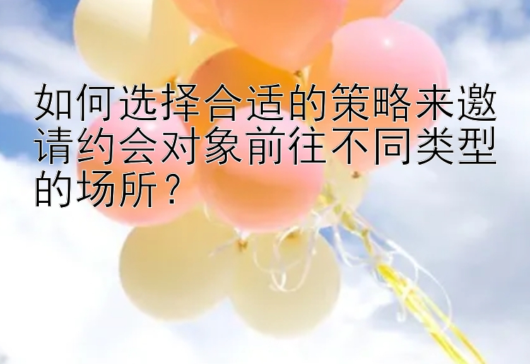 如何选择合适的策略来邀请约会对象前往不同类型的场所？