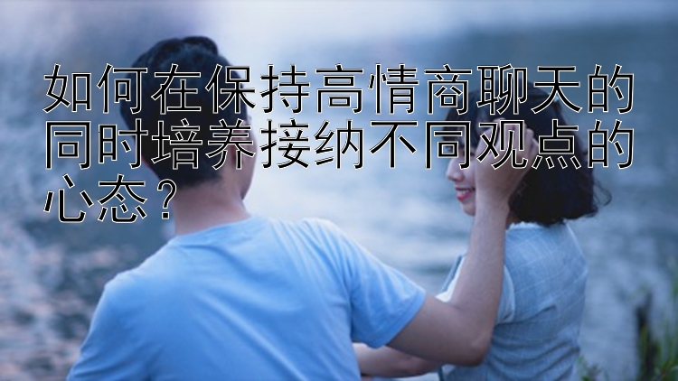 如何在保持高情商聊天的同时培养接纳不同观点的心态？