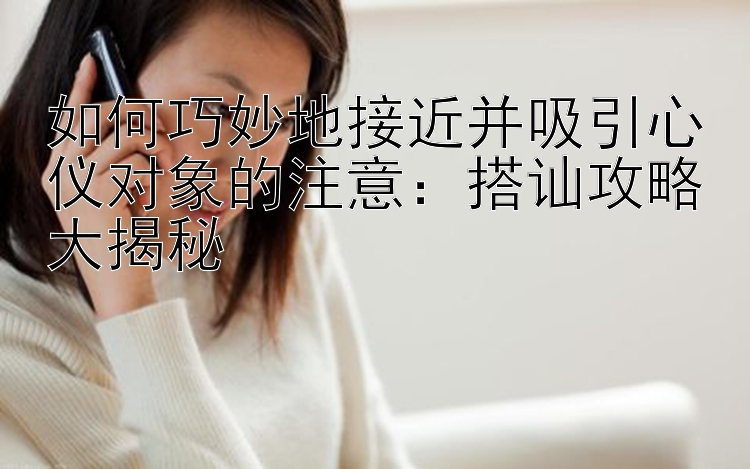 如何巧妙地接近并吸引心仪对象的注意：搭讪攻略大揭秘