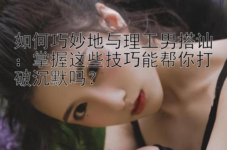 如何巧妙地与理工男搭讪：掌握这些技巧能帮你打破沉默吗？