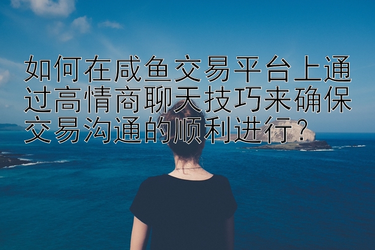 如何在咸鱼交易平台上通过高情商聊天技巧来确保交易沟通的顺利进行？