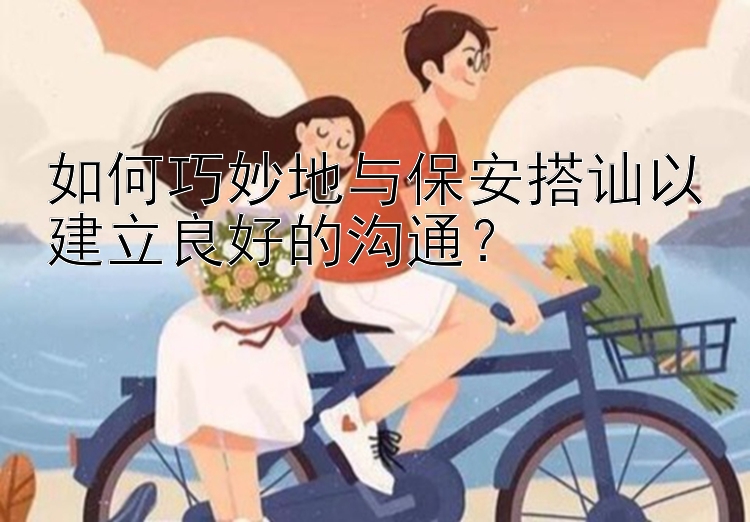 如何巧妙地与保安搭讪以建立良好的沟通？