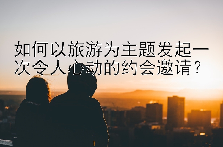 如何以旅游为主题发起一次令人心动的约会邀请？