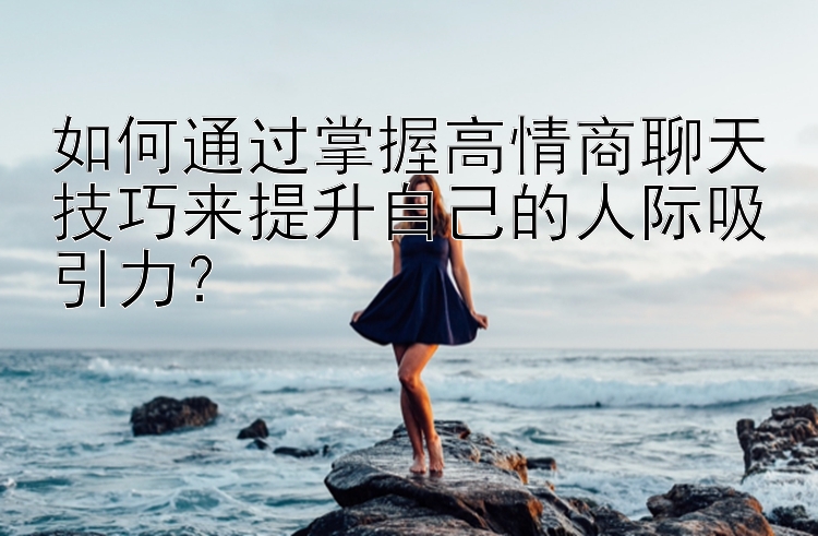 如何通过掌握高情商聊天技巧来提升自己的人际吸引力？