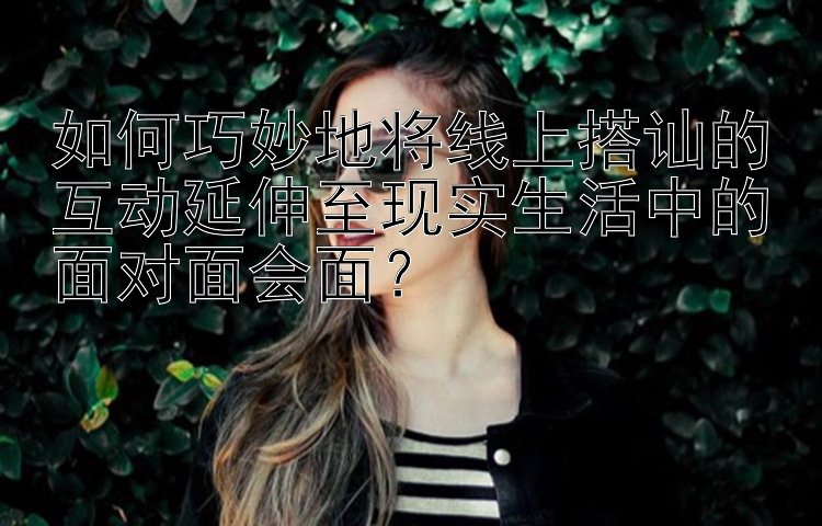 如何巧妙地将线上搭讪的互动延伸至现实生活中的面对面会面？