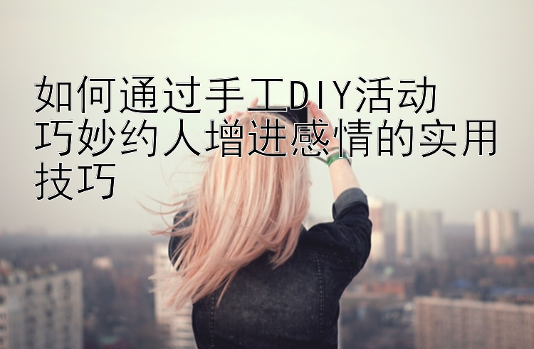 如何通过手工DIY活动  
巧妙约人增进感情的实用技巧