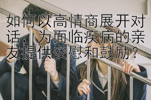 如何以高情商展开对话，为面临疾病的亲友提供安慰和鼓励？