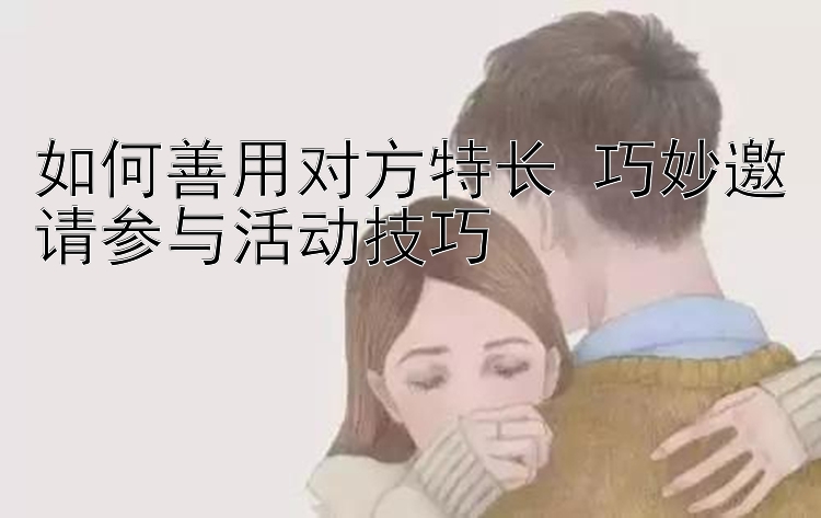 如何善用对方特长 巧妙邀请参与活动技巧