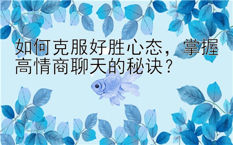 如何克服好胜心态，掌握高情商聊天的秘诀？