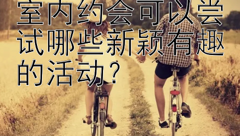 室内约会可以尝试哪些新颖有趣的活动？