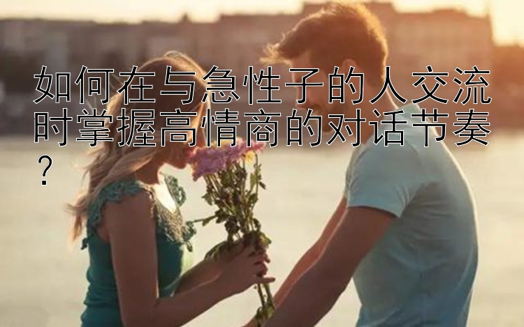 如何在与急性子的人交流时掌握高情商的对话节奏？