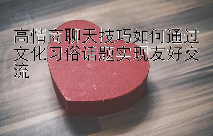 高情商聊天技巧如何通过文化习俗话题实现友好交流