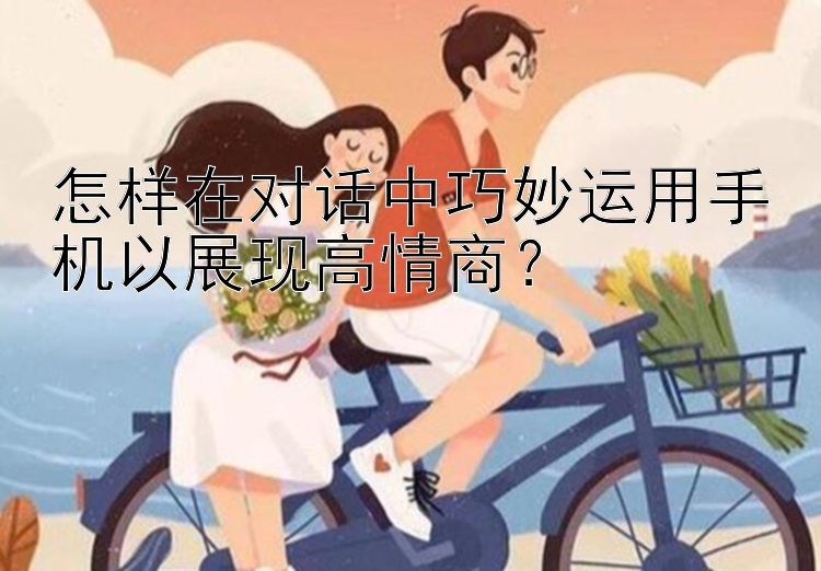 怎样在对话中巧妙运用手机以展现高情商？